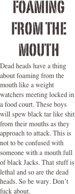 Foaming From the mouth 
Dead heads have a thing about foaming from the mouth like a weight watchers meeting locked in a food court. These boys will spew black tar like shit from their mouths as they approach to attack. This is not to be confused with someone with a mouth full of black Jacks. That stuff is lethal and so are the dead heads. So be wary. Don’t fuck about. 

