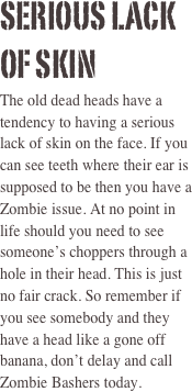 Serious Lack of Skin  
The old dead heads have a tendency to having a serious lack of skin on the face. If you can see teeth where their ear is supposed to be then you have a Zombie issue. At no point in life should you need to see someone’s choppers through a hole in their head. This is just no fair crack. So remember if you see somebody and they have a head like a gone off banana, don’t delay and call Zombie Bashers today. 