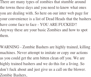 There are many types of zombies that stumble around the towns these days and you need to know what ones you are dealing with. So here on our inter web page for your convenience is a list of Dead Heads that the bashers have come face to face - YOU ARE FUCKED!! Anyway these are your basic Zombies and how to spot them. 

WARNING - Zombie Bashers are highly trained, killing machines. Never attempt to imitate or copy our actions as you could get the arm bitten clean off you. We are highly trained bashers and we do this for a living. So don’t fuck about and just give us a call on the blower. Zombie Bashers, 