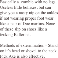 Basically a  zombie with no legs. Useless little bollixes, but can give you a nasty nip on the ankles if not wearing proper foot wear like a pair of Doc martins. None of these slip on shoes like a fecking Ballerina. 
 
Methods of extermination - Stand on it’s head or shovel to the neck. Pick Axe is also effective. 